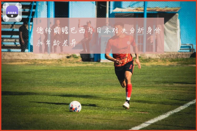 德转前瞻巴西与日本对决分析身价和年龄差异