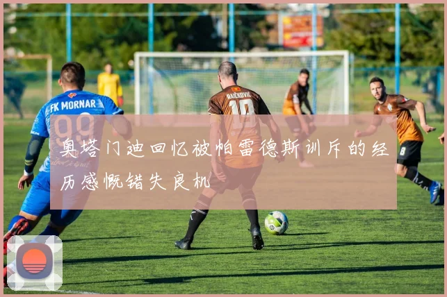 奥塔门迪回忆被帕雷德斯训斥的经历感慨错失良机