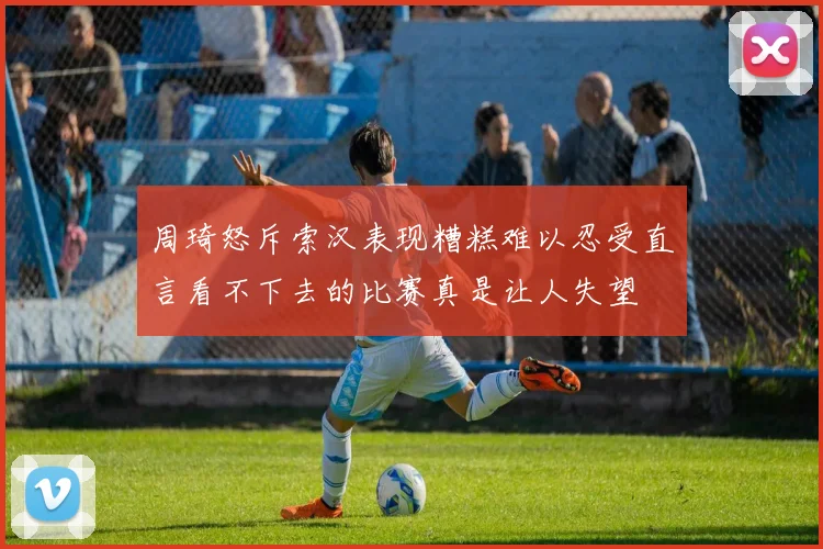 周琦怒斥索汉表现糟糕难以忍受直言看不下去的比赛真是让人失望