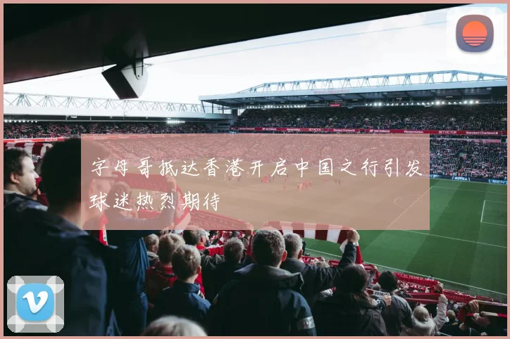 字母哥抵达香港开启中国之行引发球迷热烈期待