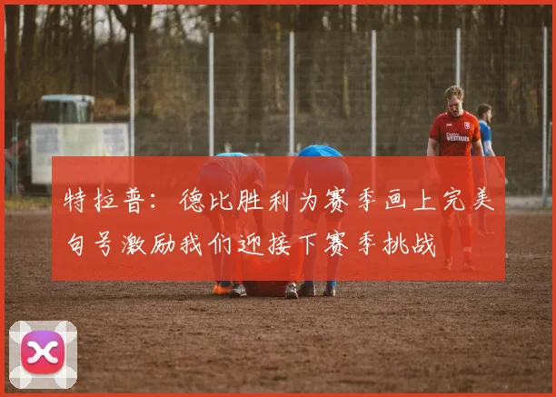 特拉普：德比胜利为赛季画上完美句号激励我们迎接下赛季挑战