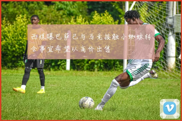 西媒曝巴萨已与马竞接触小蜘蛛转会事宜希望以高价出售