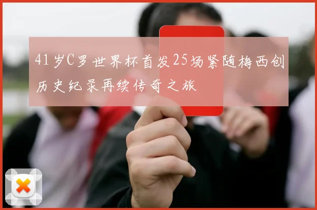 41岁C罗世界杯首发25场紧随梅西创历史纪录再续传奇之旅