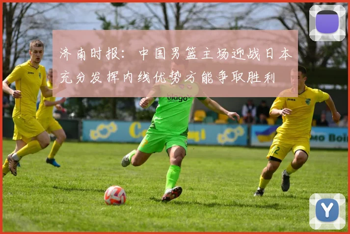 济南时报：中国男篮主场迎战日本充分发挥内线优势方能争取胜利