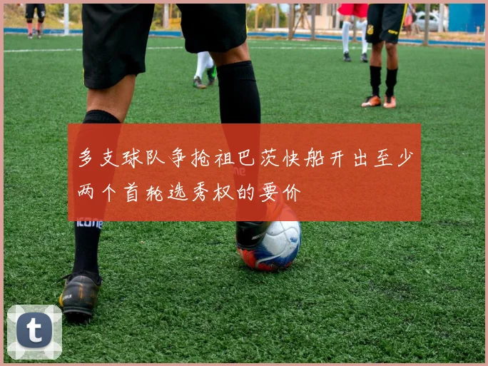 多支球队争抢祖巴茨快船开出至少两个首轮选秀权的要价