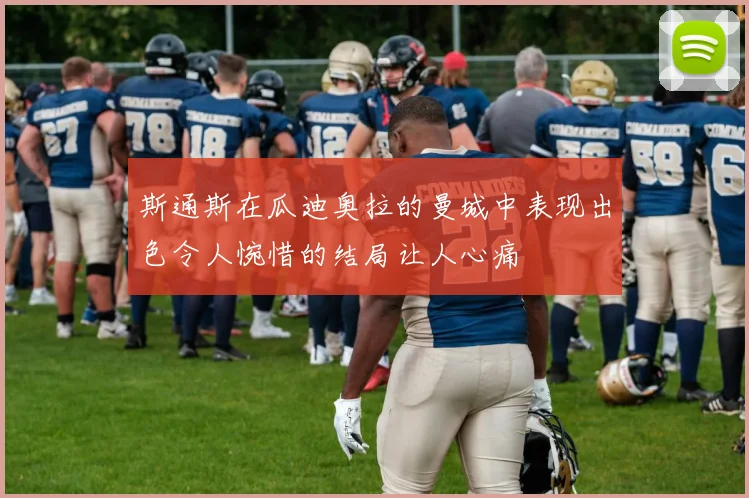 斯通斯在瓜迪奥拉的曼城中表现出色令人惋惜的结局让人心痛
