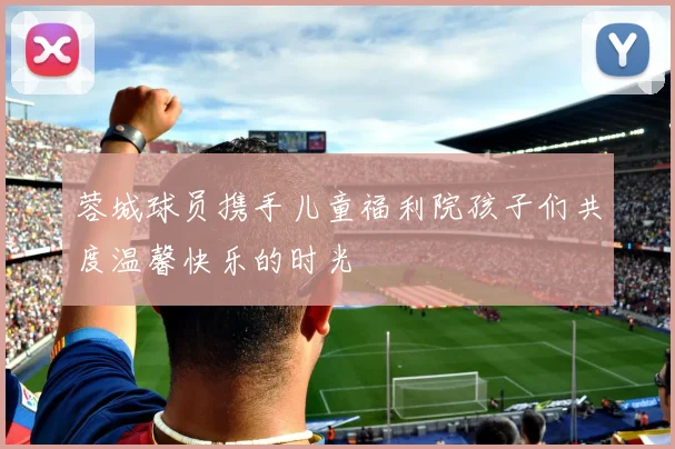 蓉城球员携手儿童福利院孩子们共度温馨快乐的时光